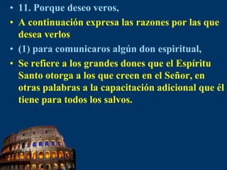 11. Porque deseo veros,A continuación expresa las razones por las que desea verlos(1) para comunicaros algún don espiritual,Se refiere a los grandes dones que el Espíritu Santo otorga a los que creen en el Señor, en otras palabras a la capacitación adicional que él tiene para todos los salvos.