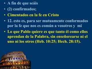 A fin de que seáis(2) confirmados;Cimentados en la fe en Cristo12. esto es, para ser mutuamente conformados por la fe que nos es común a vosotrosy  miLo que Pablo quiere es que tanto él como ellos aprendan de la Palabra, sin enseñorearse ni el uno ni los otros (Heb. 10:25; Hech. 28:15).