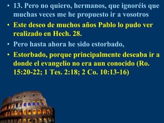 13. Pero no quiero, hermanos, que ignoréis que muchas veces me he propuesto ir a vosotrosEste deseo de muchos años Pablo lo pudo ver realizado en Hech. 28.Pero hasta ahora he sido estorbado,Estorbado, porque principalmente deseaba ir a donde el evangelio no era aun conocido (Ro. 15:20-22; 1 Tes. 2:18; 2 Co. 10:13-16)