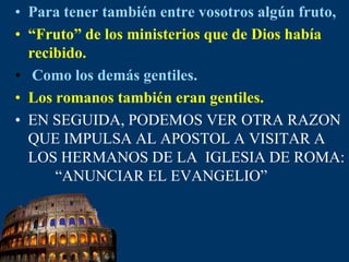 Para tener también entre vosotros algún fruto,“Fruto” de los ministerios que de Dios había recibido.Como los demás gentiles.Los romanos también eran gentiles.EN SEGUIDA, PODEMOS VER OTRA RAZON QUE IMPULSA AL APOSTOL A VISITAR A LOS HERMANOS DE LA  IGLESIA DE ROMA:        “ANUNCIAR EL EVANGELIO”