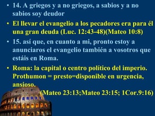 14.A griegos y a no griegos, a sabios y a no sabios soy deudorEl llevar el evangelio a los pecadores era para él una gran deuda (Luc. 12:43-48)(Mateo 10:8)15. así que, en cuanto a mi, pronto estoy a anunciaros el evangelio también a vosotros que estáis en Roma.Roma: la capital o centro político del imperio.Prothumon = presto=disponible en urgencia, ansioso.                (Mateo 23:13;Mateo 23:15; 1Cor.9:16)