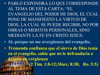 PABLO EXPONDRA LO QUE CORRESPONDE AL TEMA DE ESTA CARTA: “EL EVANGELIO DEL PODER DE DIOS, EL CUAL PONE DE MANIFIESTO LA VIRTUD DE DIOS, LA CUAL SE PUEDE RECIBIR, NO POR OBRAS O MERITOS PERSONALES, SINO MEDIANTE LA FE EN CRISTO JESUS.16. porque no me avergüenzo del evangelio,Tremenda confianza que el siervo de Dios tenia en el evangelio, sabia que no le defraudaría o dejaría en vergüenza                   (2 Tim. 1:8-12;Marc. 8:38;  Ro. 5:5)