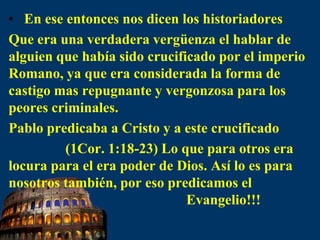 En ese entonces nos dicen los historiadoresQue era una verdadera vergüenza el hablar de alguien que había sido crucificado por el imperio Romano, ya que era considerada la forma de castigo mas repugnante y vergonzosa para los peores criminales.Pablo predicaba a Cristo y a este crucificado                (1Cor. 1:18-23) Lo que para otros era locura para el era poder de Dios. Así lo es para nosotros también, por eso predicamos el                                                    Evangelio!!!