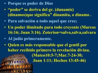 Porque es poder de Dios“poder” se deriva del gr. (dunamis) (dinamos)que significa” dinamita, o dinamo .Para salvación a todo aquel que cree;Un poder ilimitado para todo creyente (Marcos 16:16; Juan 3:16). Zoterion=salvo,salva,salvaraAl judío primeramente.Quien es más responsable que el gentil por haber recibido primero la revelación divina.                      (Mateo10:5-7;Mar.7-24-30;                       Juan 1:11; Hechos 13:45-46)
