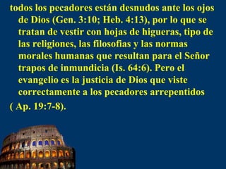 todos los pecadores están desnudos ante los ojos de Dios (Gen. 3:10; Heb. 4:13), por lo que se tratan de vestir con hojas de higueras, tipo de las religiones, las filosofias y las normas morales humanas que resultan para el Señor trapos de inmundicia (Is. 64:6). Pero el evangelio es la justicia de Dios que viste correctamente a los pecadores arrepentidos ( Ap. 19:7-8).