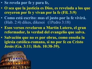 Se revela por fe y para fe,O sea que la justicia es Dios, es revelada a los que creyeron por fe y vivan por la fe (Fil. 3:9)Como está escrito: mas el justo por la fe vivirá. (Hab. 2:4) dikes, dikesoi   (1Pedro 3:18)Esos versos revelaron a Martín Lutero, el gran reformador, la verdad del evangelio que salva. Salvación que no es por obras, como enseña la iglesia católica-romana, si no por fe en Cristo Jesús (Ga. 3:11; Heb. 10:38-39).
