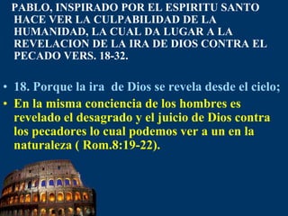 PABLO, INSPIRADO POR EL ESPIRITU SANTO HACE VER LA CULPABILIDAD DE LA HUMANIDAD, LA CUAL DA LUGAR A LA REVELACION DE LA IRA DE DIOS CONTRA EL PECADO VERS. 18-32.18. Porque la ira  de Dios se revela desde el cielo;En la misma conciencia de los hombres es revelado el desagrado y el juicio de Dios contra los pecadores lo cual podemos ver a un en la naturaleza ( Rom.8:19-22).