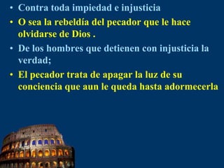 Contra toda impiedad e injusticiaO sea la rebeldía del pecador que le hace olvidarse de Dios .De los hombres que detienen con injusticia la verdad;El pecador trata de apagar la luz de su conciencia que aun le queda hasta adormecerla 