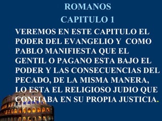ROMANOSCAPITULO 1VEREMOS EN ESTE CAPITULO EL PODER DEL EVANGELIO Y  COMO PABLO MANIFIESTA QUE EL GENTIL O PAGANO ESTA BAJO EL PODER Y LAS CONSECUENCIAS DEL PECADO, DE LA MISMA MANERA, LO ESTA EL RELIGIOSO JUDIO QUE CONFIABA EN SU PROPIA JUSTICIA.