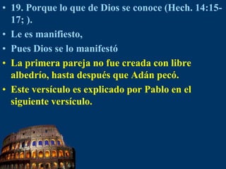 19. Porque lo que de Dios se conoce (Hech. 14:15-17; ).Le es manifiesto, Pues Dios se lo manifestóLa primera pareja no fue creada con libre albedrío, hasta después que Adán pecó.Este versículo es explicado por Pablo en el siguiente versículo.
