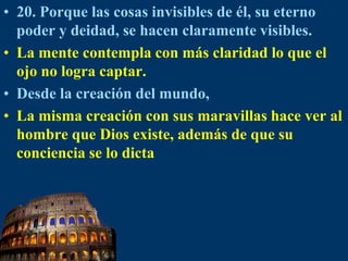 20. Porque las cosas invisibles de él, su eterno poder y deidad, se hacen claramente visibles.La mente contempla con más claridad lo que el ojo no logra captar.Desde la creación del mundo,La misma creación con sus maravillas hace ver al hombre que Dios existe, además de que su conciencia se lo dicta
