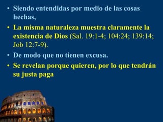 Siendo entendidas por medio de las cosas hechas, La misma naturaleza muestra claramente la existencia de Dios (Sal. 19:1-4; 104:24; 139:14; Job 12:7-9).De modo que no tienen excusa.Se revelan porque quieren, por lo que tendrán su justa paga 