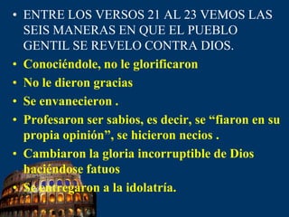 ENTRE LOS VERSOS 21 AL 23 VEMOS LAS SEIS MANERAS EN QUE EL PUEBLO GENTIL SE REVELO CONTRADIOS.Conociéndole, no le glorificaron No le dieron gracias Se envanecieron .Profesaron ser sabios, es decir, se “fiaron en su propia opinión”, se hicieron necios .Cambiaron la gloriaincorruptible de Dios haciéndose fatuos Se entregaron a la idolatría.