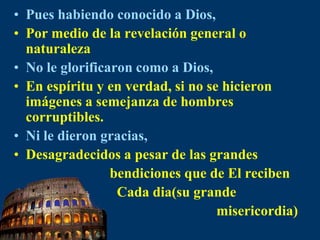 Pues habiendo conocido a Dios,Por medio de la revelacióngeneralo naturalezaNo le glorificaron comoa Dios,En espíritu y en verdad, si no se hicieron imágenes a semejanza de hombrescorruptibles.Ni le dieron gracias,Desagradecidos a pesar de las grandes                              bendiciones que de El reciben                              Cada dia(su grande                                                           misericordia)