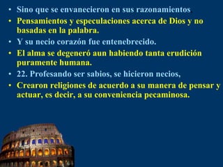 Sino que se envanecieron en sus razonamientos,Pensamientos y especulaciones acerca de Dios y no basadas en la palabra.Y su necio corazón fue entenebrecido.El alma se degeneró aun habiendo tanta erudición puramente humana.22. Profesando ser sabios, se hicieron necios,Crearon religiones de acuerdo a su manera de pensar y actuar, es decir, a su conveniencia pecaminosa.