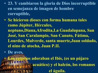 23. Y cambiaron la gloria de Dios incorruptible en semejanza de imagen de hombre corruptible,Se hicieron dioses con forma humana tales como Júpiter, Hércules, neptuno,Diana,Afrodita,La Guadalupana, San José, San Caralampio, San Canuto, Fátima, Lourdes, Malverde, santa muerte,Juan soldado, el nino de atocha, Juan P.II.De aves,Los egipcios adoraban el Ibis, (es un pájaro                           acuático) y el halcón, los romanos                                                          el águila.