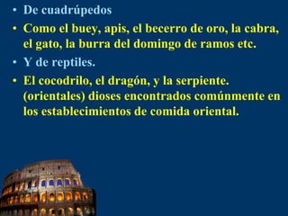 De cuadrúpedosComo el buey, apis, el becerro de oro, la cabra, el gato, la burra del domingo de ramos etc.Y de reptiles.El cocodrilo, el dragón, y la serpiente. (orientales) dioses encontrados comúnmente en los establecimientos de comida oriental.