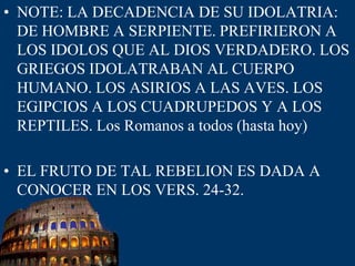 NOTE: LA DECADENCIA DE SU IDOLATRIA: DE HOMBRE A SERPIENTE. PREFIRIERON A LOS IDOLOS QUE AL DIOS VERDADERO. LOS GRIEGOS IDOLATRABAN AL CUERPO HUMANO. LOS ASIRIOS A LAS AVES. LOS EGIPCIOS A LOS CUADRUPEDOSY A LOS REPTILES. Los Romanos a todos (hasta hoy) EL FRUTO DE TAL REBELION ES DADA A CONOCER EN LOS VERS. 24-32.