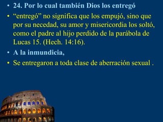 24. Por lo cual también Dios los entregó “entregó” no significa que los empujó, sino que por su necedad, su amor y misericordia los soltó, como el padre al hijo perdido de la parábola de Lucas 15. (Hech. 14:16).A la inmundicia,Se entregaron a toda clase de aberración sexual .