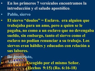 En los primeros 7 versículos encontramos la introducción y el saludo apostólico.Pablo, siervoEl siervo “doulos” = Esclavo.  era alguien que trabajaba para un amo, pero a quien se le pagaba, no como a un esclavo que no devengaba sueldo, sin embargo, tanto el siervo como el esclavo no podían renunciar a su trabajo. Los siervos eran hábiles y educados con relación a sus labores.De Jesucristo,                   Escogido por el mismo Señor.                    (Hechos  9:15) (Ro. 6:16-18)