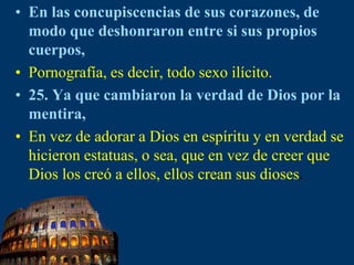 En las concupiscencias de sus corazones, de modo que deshonraron entre si sus propios cuerpos,Pornografía, es decir, todo sexo ilícito. 25. Ya que cambiaron la verdad de Dios por la mentira,En vez de adorar a Dios en espíritu y en verdad se hicieron estatuas, o sea, que en vez de creer que Dios los creó a ellos, ellos crean sus dioses.