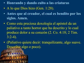 Honrando y dando culto a las criaturasA lo que Dios hizo (Gen. 1:28).Antes que al creador, el cual es bendito por los siglos. Amen.Como esta preciosa doxología el apóstol da un paliativo a tanto horror que ha descrito y lo cual produce dolor a su corazón (2. Co. 4:18; 2 Tim. 3:2-4).(Paliativo quiere decir: tranquilizante, algo suave. Describir algo o poco).