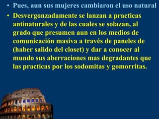 Pues, aun sus mujeres cambiaron el uso naturalDesvergonzadamente se lanzan a practicas antinaturales y de las cuales se solazan, al grado que presumen aun en los medios de comunicación masiva a través de paneles de (haber salido del closet) y dar a conocer al mundo sus aberraciones mas degradantes que las practicas por los sodomitas y gomorritas.