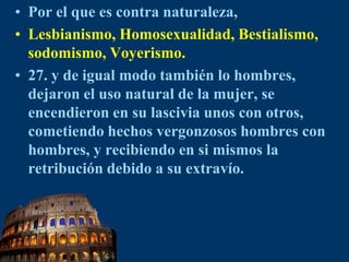 Por el que es contra naturaleza, Lesbianismo, Homosexualidad, Bestialismo, sodomismo, Voyerismo.27. y de igual modo también lo hombres, dejaron el uso natural de la mujer, se encendieron en su lascivia unos con otros, cometiendo hechos vergonzosos hombres con hombres, y recibiendo en si mismos la retribución debido a su extravío.