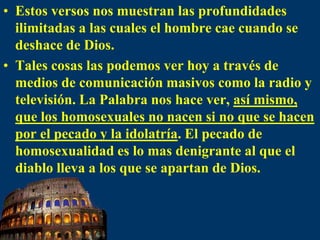Estos versos nos muestran las profundidades ilimitadas a las cuales el hombre cae cuando se deshace de Dios. Tales cosas las podemos ver hoy a través de medios de comunicación masivos como la radio y televisión. La Palabra nos hace ver, así mismo, que los homosexuales no nacen si no que se hacen por el pecado y la idolatría. El pecado de homosexualidad es lo mas denigrante al que el diablo lleva a los que se apartan de Dios. 