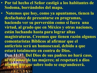 Por tal hecho el Señor castigó a los habitantes de Sodoma, borrándolos del mapa. Notemos que hoy, como ya apuntamos, tienen la desfachatez de presentarse en programas, haciendo ver su perversión como si fuera  una virtud, al grado que en México y otras naciones, están luchando hasta para lograr altas magistraturas. Creemos que tienenrazón algunos comentaristas Bíblicos al afirmar que el anticristo será un homosexual, debido a que estará totalmente en contra de Dios. Dan 11:37  Del Dios de sus padres no hará caso, ni del amor de las mujeres; ni respetará a dios alguno, porque sobre todo se engrandecerá. 