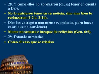 28. Y como ellos no aprobaron (causa) tener en cuenta a Dios,No lo quisieron tener en su noticia, sino mas bien lo rechazaron (1 Co. 2:14).Dios los entregó a una mente reprobada, para hacer cosas que no convienen;Mente no sensata e incapaz de reflexión (Gen. 6:5).29. Estando atestadosComo el vaso que se rebalsa