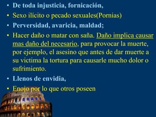 De toda injusticia, fornicación,Sexo ilícito o pecado sexuales(Pornias)Perversidad, avaricia, maldad;Hacer daño o matar con saña. Daño implica causar mas daño del necesario, para provocar la muerte, por ejemplo, el asesino que antes de dar muerte a su victima la tortura para causarle mucho dolor o sufrimiento.Llenos de envidia,Enojo por lo que otros poseen