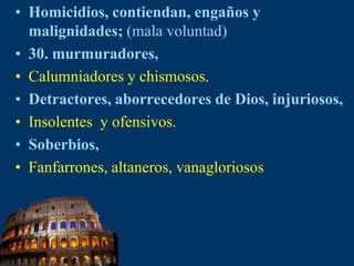 Homicidios, contiendan, engaños y malignidades; (mala voluntad)30. murmuradores, Calumniadores y chismosos.Detractores, aborrecedores de Dios, injuriosos, Insolentes  y ofensivos.Soberbios, Fanfarrones, altaneros, vanagloriosos