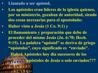 Llamado a ser apóstol,Los apóstoles eran líderes de la iglesia quienes, por su ministerio, gozaban de autoridad, siendo dos cosas necesarias para el apostolado:Haber visto a Jesús (1 Co. 9:1) yEl llamamiento y preparación que debe de proceder del mismo Jesús (Jn. 6:70; Hech. 9:15). La palabra “apóstol” se deriva de griego “apóstolos”, cuyo significado es  “enviado”.       Habrá Apóstoles hoy día sucesores de los                              apóstoles de Jesús o solo enviados???