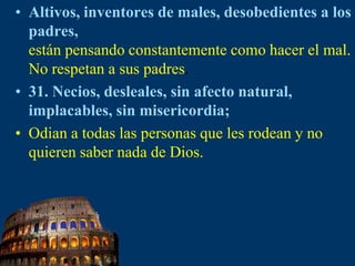 Altivos, inventores de males, desobedientes a los padres, están pensando constantemente como hacer el mal. No respetan asus padres.31. Necios, desleales, sin afecto natural, implacables, sin misericordia; Odian a todas las personas que les rodean y no quieren saber nada de Dios.