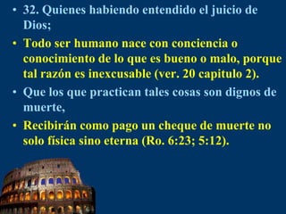 32. Quienes habiendo entendido el juicio de Dios;Todo ser humano nace con conciencia o conocimiento de lo que es bueno o malo, porque tal razón es inexcusable (ver. 20 capitulo 2). Que los que practican tales cosas son dignos de muerte,Recibirán como pago un cheque de muerte no solo física sino eterna (Ro. 6:23; 5:12).