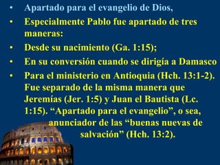 Apartado para el evangelio de Dios,Especialmente Pablo fue apartado de tres maneras:Desde su nacimiento (Ga. 1:15); En su conversión cuando se dirigía a Damasco Para el ministerio en Antioquia (Hch. 13:1-2). Fue separado de la misma manera que Jeremías (Jer. 1:5) y Juan el Bautista (Lc. 1:15). “Apartado para el evangelio”, o sea,            anunciador de las “buenas nuevas de                         salvación” (Hch. 13:2).