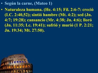 Según la carne, (Mateo 1)Naturaleza humana. (He. 4:15; Fil. 2:6-7: creció (LC. 2:40,52); sintió hambre (Mt. 4:2); sed (Jn. 4:7; 19:28); cansancio (Mr. 4:38; Jn. 4:6); lloró (Jn. 11:35; Lc. 19:41); sufrió y murió (1 P. 2:21; Jn. 19:34; Mt. 27:50).