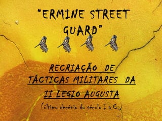“ERMINE STREET
GUARD”
RECRIAÇÃO DE
TÁCTICAS MILITARES DA
II LEGIO AUGUSTA
(último decénio do século I a.C.)
 