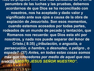 Nos es propicio vivir una vida constante de fe en la penumbra de las luchas y las pruebas, debemos acordarnos de que Dios se ha reconciliado con nosotros, nos ha aceptado y dado valor y significado ante sus ojos a causa de la obra de expiación de Jesucristo. Son esos momentos, cuando estemos acosados por todas partes, rodeados de un mundo de pecado y tentación, que Romanos nos recuerda: que Dios esta ahí por nosotros, y nada nos puede separar del Amor de Cristo.( 8:35) ¿ tribulación, o angustia, o persecución, o hambre, o desnudez, o peligro , o espada?   (37)  Antes, en todas estas cosas somos más que vencedores por medio de aquel que nos amo!!!  “ CRISTO JESUS SEÑOR NUESTRO”.   