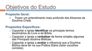 Objetivos do EstudoPropósito Geral:	Trazer um entendimento mais profundo dos Alicerces da Doutrina Cristã.Propósitos Específicos:Capacitar a Igreja identificar os principais termos doutrinários do Livro e da Bíblia.