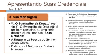 Apresentando Suas Credenciais- Rm. 1:1-7(1)  Paulo, servo de Cristo Jesus, chamado para ser apóstolo, separado para o evangelho de Deus,(2)  o qual foi prometido por ele de antemão por meio dos seus profetas nas Escrituras Sagradas,(3)  acerca de seu Filho, que, como homem, era descendente de Davi,(4)  e que mediante o Espírito de santidade foi declarado Filho de Deus com poder, pela sua ressurreição dentre os mortos: Jesus Cristo, nosso Senhor.(5)  Por meio dele e por causa do seu nome, recebemos graça e apostolado para chamar dentre todas as nações um povo para a obediência que vem pela fé.(6)  E vocês também estão entre os chamados para pertencerem a Jesus Cristo.(7)  A todos os que em Roma são amados de Deus e chamados para serem santos: A vocês, graça e paz da parte de Deus nosso Pai e do Senhor Jesus Cristo.