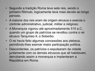 • Segundo a tradição Roma teve sete reis, sendo o
  primeiro Rômulo, logicamente teve mais devido ao longo
  período.
• A maioria dos reis eram de origem etrusca e exercia o
  controle administrativo, judicial, militar e religioso.
• A Monarquia vigorou até aproximadamente 510 a.C.,
  quando um grupo de patrícios se revoltou contra o rei
  etrusco Tarquíneo II, o Soberbo.
• O rei havia feito algumas concessões aos plebeus,
  permitindo-lhes exercer maior participação política.
• Descontentes, os patrícios o expulsaram da cidade
  juntamente com os demais etruscos que ali habitavam,
  derrubando assim a monarquia e implantaram a
  República em Roma.
 