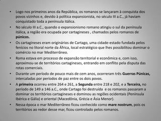 •   Logo nos primeiros anos da República, os romanos se lançaram à conquista dos
    povos vizinhos e, devido à política expansionista, no século III a.C., já haviam
    conquistado toda a península itálica.
•   No século III a.C., quando o expansionismo romano atingiu o sul da península
    itálica, a região era ocupada por cartagineses , chamados pelos romanos de
    púnicos.
•   Os cartagineses eram originários de Cartago, uma cidade-estado fundada pelos
    fenícios no litoral norte da África, local estratégico que lhes possibilitou dominar o
    comércio no mar Mediterrâneo.
•   Roma estava em processo de expansão territorial e econômica e, com isso,
    aproximou-se de territórios cartagineses, entrando em conflito pela disputa das
    rotas comerciais.
•   Durante um período de pouco mais de cem anos, ocorreram três Guerras Púnicas,
    intercaladas por períodos de paz entre os dois povos.
•   A primeira ocorreu entre 264 e 261, a Segunda entre 218 e 202, e a Terceira, no
    período de 149 a 146 a.C., onde Cartago foi destruída e os romanos passaram a
    dominar os territórios cartagineses e dominou as regiões ocidentais (Península
    Ibérica e Gália) e oriental (Macedônia, Grécia e Ásia Menor).
•   Nessa época o mar Mediterrâneo ficou conhecido como mare nostrum, pois os
    territórios ao redor desse mar, ficou controlado pelos romanos.
 