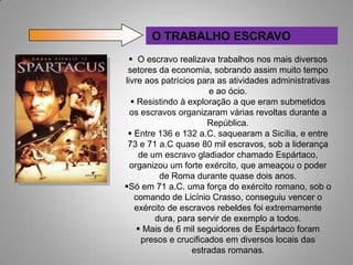 O TRABALHO ESCRAVO
  O escravo realizava trabalhos nos mais diversos
 setores da economia, sobrando assim muito tempo
livre aos patrícios para as atividades administrativas
                       e ao ócio.
   Resistindo à exploração a que eram submetidos
  os escravos organizaram várias revoltas durante a
                       República.
  Entre 136 e 132 a.C. saquearam a Sicília, e entre
 73 e 71 a.C quase 80 mil escravos, sob a liderança
    de um escravo gladiador chamado Espártaco,
  organizou um forte exército, que ameaçou o poder
          de Roma durante quase dois anos.
Só em 71 a.C. uma força do exército romano, sob o
   comando de Licínio Crasso, conseguiu vencer o
   exército de escravos rebeldes foi extremamente
        dura, para servir de exemplo a todos.
     Mais de 6 mil seguidores de Espártaco foram
     presos e crucificados em diversos locais das
                  estradas romanas.
 