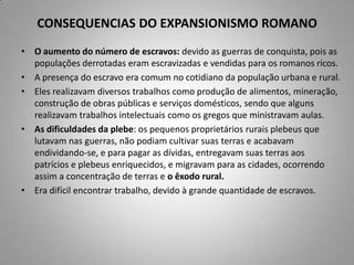 CONSEQUENCIAS DO EXPANSIONISMO ROMANO
• O aumento do número de escravos: devido as guerras de conquista, pois as
  populações derrotadas eram escravizadas e vendidas para os romanos ricos.
• A presença do escravo era comum no cotidiano da população urbana e rural.
• Eles realizavam diversos trabalhos como produção de alimentos, mineração,
  construção de obras públicas e serviços domésticos, sendo que alguns
  realizavam trabalhos intelectuais como os gregos que ministravam aulas.
• As dificuldades da plebe: os pequenos proprietários rurais plebeus que
  lutavam nas guerras, não podiam cultivar suas terras e acabavam
  endividando-se, e para pagar as dívidas, entregavam suas terras aos
  patrícios e plebeus enriquecidos, e migravam para as cidades, ocorrendo
  assim a concentração de terras e o êxodo rural.
• Era difícil encontrar trabalho, devido à grande quantidade de escravos.
 