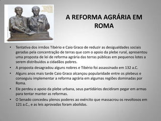 A REFORMA AGRÁRIA EM
                                        ROMA

•   Tentativa dos irmãos Tibério e Caio Graco de reduzir as desigualdades sociais
    geradas pela concentração de terras que com o apoio da plebe rural, apresentou
    uma proposta de lei de reforma agrária das terras públicas em pequenos lotes a
    serem distribuídos a cidadãos pobres.
•   A proposta desagradou alguns nobres e Tibério foi assassinado em 132 a.C.
•   Alguns anos mais tarde Caio Graco alcançou popularidade entre os plebeus e
    conseguiu implementar a reforma agrária em algumas regiões dominadas por
    Roma.
•   Ele perdeu o apoio da plebe urbana, seus partidários decidiram pegar em armas
    para tentar manter as reformas.
•   O Senado concedeu plenos poderes ao exército que massacrou os revoltosos em
    121 a.C., e as leis aprovadas foram abolidas.
 