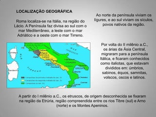 LOCALIZAÇÃO GEOGRÁFICA
                                               Ao norte da península viviam os
 Roma localiza-se na Itália, na região do    lígures, e ao sul viviam os sículos,
Lácio. A Península faz divisa ao sul com o        povos nativos da região.
  mar Mediterrâneo, a leste com o mar
  Adriático e a oeste com o mar Tirreno.

                                                  Por volta do II milênio a.C.,
                                                    os árias da Ásia Central,
                                                  migraram para a península
                                                 Itálica, e ficaram conhecidos
                                                 como italiotas, que estavam
                                                     divididos em: úmbrios,
                                                   sabinos, équos, samnitas,
                                                    volscos, oscos e latinos.



  A partir do I milênio a.C., os etruscos, de origem desconhecida se fixaram
  na região da Etrúria, região compreendida entre os rios Tibre (sul) e Arno
                          (norte) e os Montes Apeninos.
 