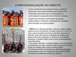 A PROFISSIONALIZAÇÃO DO EXÉRCITO
       •   Como consequencia do expansionismo, o exército
           passou por uma reestruturação que fez dele uma
           instituição importante para a manutenção e a
           continuidade da expansão dos territórios romanos.
       •   Os generais vitoriosos desfrutavam de grande
           popularidade e utilizavam a fidelidade dos soldados
           para ascender na carreira política.

           • Mário foi um desses generais, nobre de origem plebéia,
           casou-se com uma patrícia, foi eleito cônsul em 104 a.C. e
           com o apoio da plebe promoveu profundas reformas no
           exército, entre elas citamos a abolição da exigência de
           possuir bens para ingressar no exército, e os soldados
           passaram a receber salário para os que se apresentavam
           voluntariamente.
           • Com essas reformas, o exército passou a ser permanente
           e profissional, por isso a carreira militar tornou-se uma boa
           poção de trabalho para muitos homens pobres.
           • O exército também foi utilizado em diferentes situações
           pelos generais como um importante instrumento político
           ameaçando a hegemonia política do Senado.
 