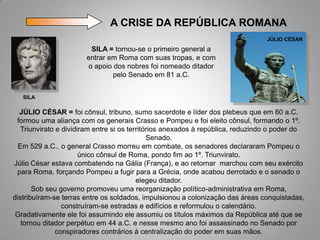 A CRISE DA REPÚBLICA ROMANA
                                                                                 JÚLIO CÉSAR
                        SILA = tornou-se o primeiro general a
                       entrar em Roma com suas tropas, e com
                       o apoio dos nobres foi nomeado ditador
                               pelo Senado em 81 a.C.


   SILA

  JÚLIO CÉSAR = foi cônsul, tribuno, sumo sacerdote e líder dos plebeus que em 60 a.C.
 formou uma aliança com os generais Crasso e Pompeu e foi eleito cônsul, formando o 1º.
   Triunvirato e dividiram entre si os territórios anexados à república, reduzindo o poder do
                                              Senado.
  Em 529 a.C., o general Crasso morreu em combate, os senadores declararam Pompeu o
                       único cônsul de Roma, pondo fim ao 1º. Triunvirato.
Júlio César estava combatendo na Gália (França), e ao retornar marchou com seu exército
 para Roma, forçando Pompeu a fugir para a Grécia, onde acabou derrotado e o senado o
                                          elegeu ditador.
       Sob seu governo promoveu uma reorganização político-administrativa em Roma,
distribuíram-se terras entre os soldados, impulsionou a colonização das áreas conquistadas,
                 construíram-se estradas e edifícios e reformulou o calendário.
 Gradativamente ele foi assumindo ele assumiu os títulos máximos da República até que se
   tornou ditador perpétuo em 44 a.C. e nesse mesmo ano foi assassinado no Senado por
               conspiradores contrários à centralização do poder em suas mãos.
 